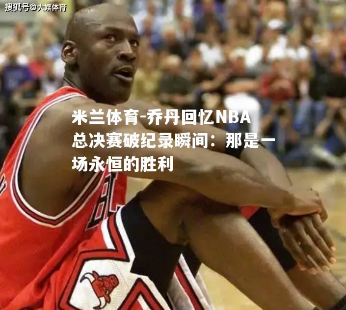 米兰体育-乔丹回忆NBA总决赛破纪录瞬间：那是一场永恒的胜利